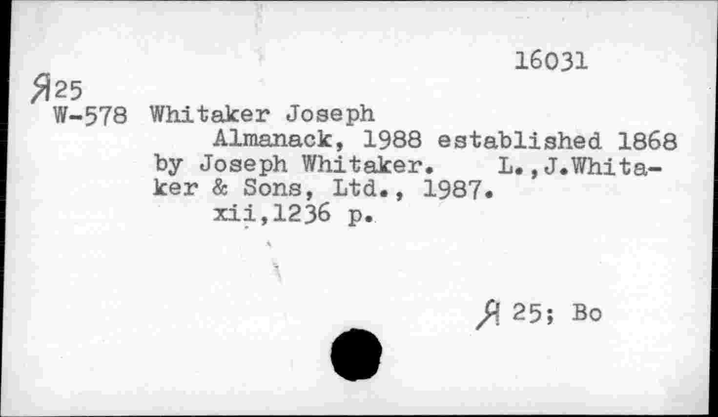 ﻿16031
$25 W-578	Whitaker Joseph Almanack, 1988 established 1868 by Joseph Whitaker.	L.^.Whita- ker & Sons, Ltd., 1987. xii,1236 p.